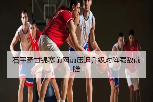 石宇奇世锦赛前网前压迫升级对阵强敌前瞻