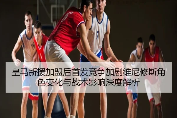 皇马新援加盟后首发竞争加剧维尼修斯角色变化与战术影响深度解析