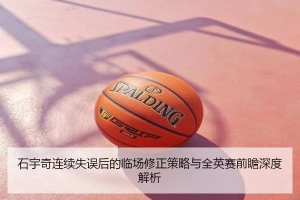 石宇奇连续失误后的临场修正策略与全英赛前瞻深度解析
