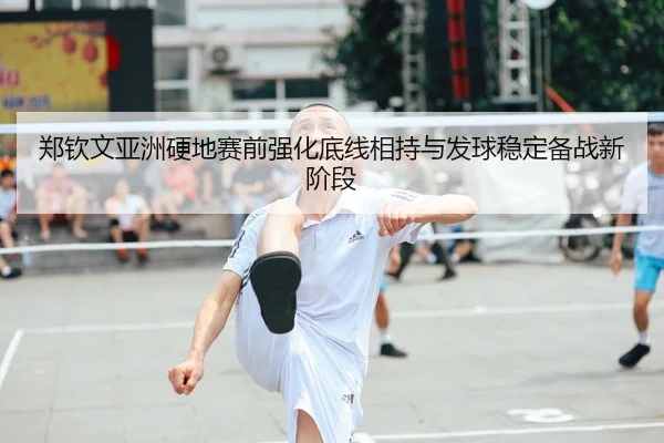 郑钦文亚洲硬地赛前强化底线相持与发球稳定备战新阶段