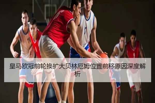 皇马欧冠前轮换扩大贝林厄姆位置前移原因深度解析