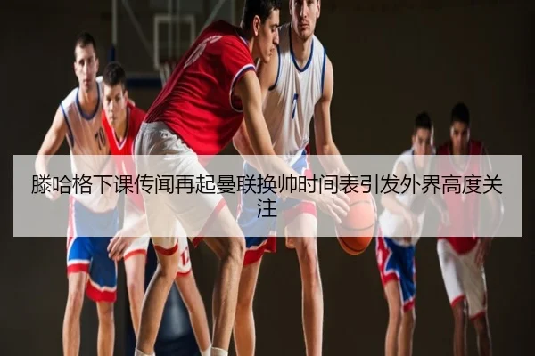 滕哈格下课传闻再起曼联换帅时间表引发外界高度关注